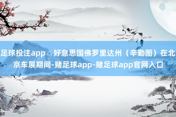 足球投注app△好意思国佛罗里达州（辛勤图）在北京车展期间-赌足球app-赌足球app官网入口