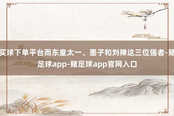 买球下单平台而东皇太一、墨子和刘禅这三位强者-赌足球app-赌足球app官网入口