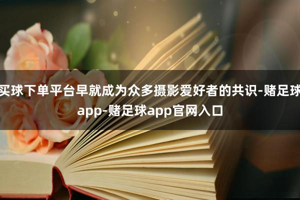 买球下单平台早就成为众多摄影爱好者的共识-赌足球app-赌足球app官网入口