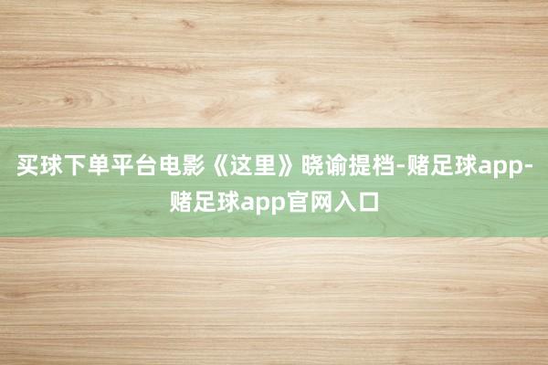 买球下单平台电影《这里》晓谕提档-赌足球app-赌足球app官网入口