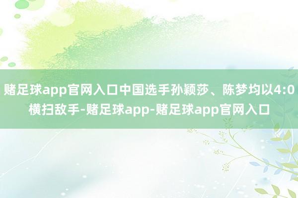 赌足球app官网入口中国选手孙颖莎、陈梦均以4:0横扫敌手-赌足球app-赌足球app官网入口