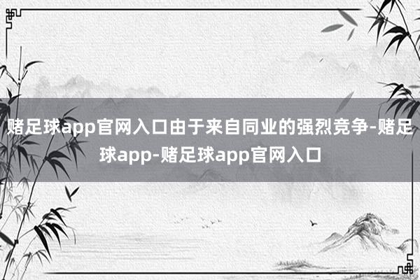 赌足球app官网入口由于来自同业的强烈竞争-赌足球app-赌足球app官网入口