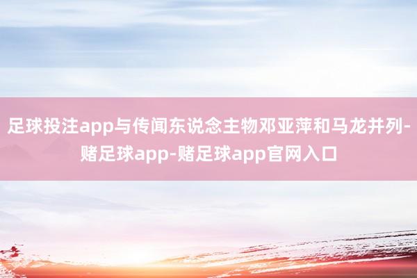 足球投注app与传闻东说念主物邓亚萍和马龙并列-赌足球app-赌足球app官网入口