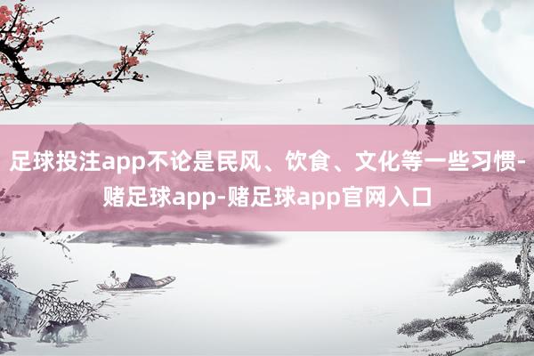 足球投注app不论是民风、饮食、文化等一些习惯-赌足球app-赌足球app官网入口