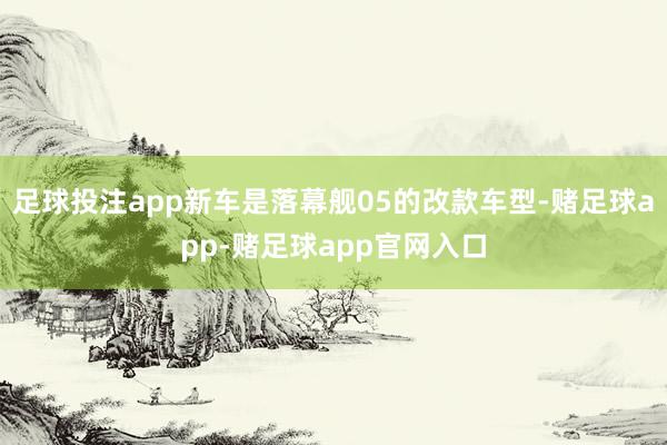 足球投注app新车是落幕舰05的改款车型-赌足球app-赌足球app官网入口