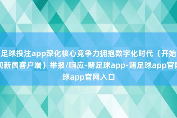 足球投注app深化核心竞争力拥抱数字化时代（开始：央视新闻客户端）举报/响应-赌足球app-赌足球app官网入口