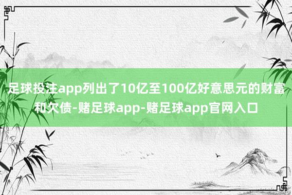 足球投注app列出了10亿至100亿好意思元的财富和欠债-赌足球app-赌足球app官网入口