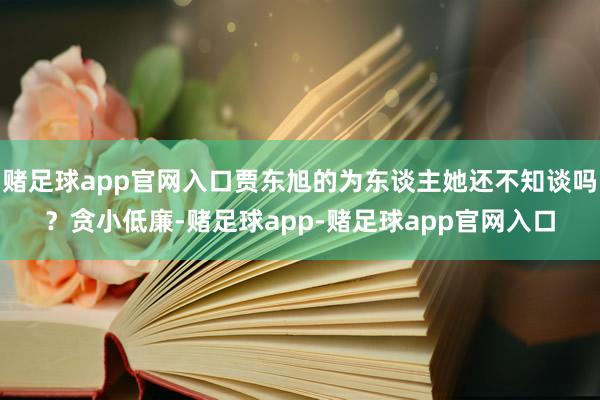 赌足球app官网入口贾东旭的为东谈主她还不知谈吗？贪小低廉-赌足球app-赌足球app官网入口