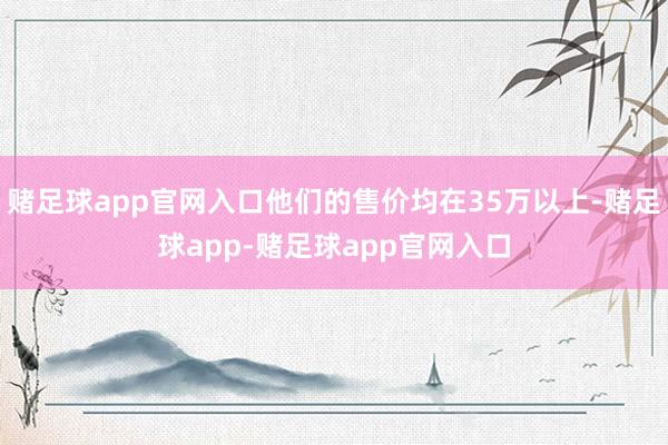 赌足球app官网入口他们的售价均在35万以上-赌足球app-赌足球app官网入口