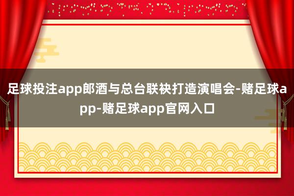 足球投注app郎酒与总台联袂打造演唱会-赌足球app-赌足球app官网入口