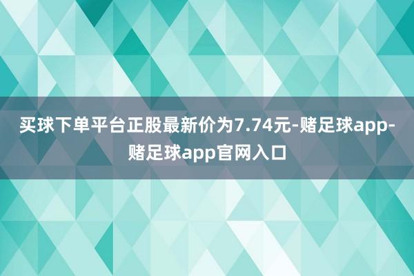 买球下单平台正股最新价为7.74元-赌足球app-赌足球app官网入口