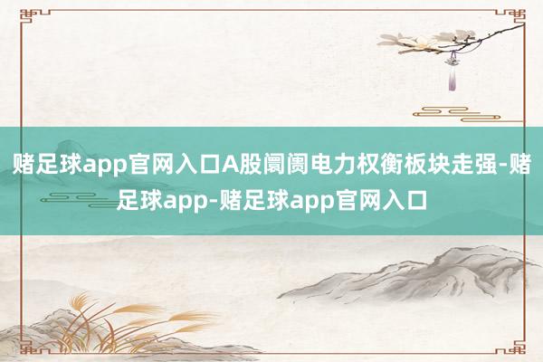 赌足球app官网入口A股阛阓电力权衡板块走强-赌足球app-赌足球app官网入口