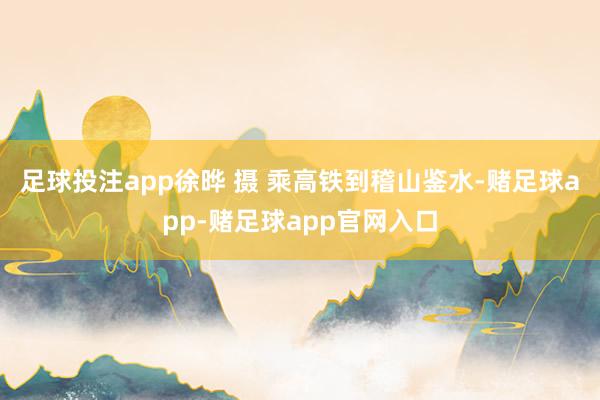 足球投注app徐晔 摄 乘高铁到稽山鉴水-赌足球app-赌足球app官网入口