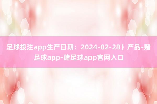 足球投注app生产日期：2024-02-28）产品-赌足球app-赌足球app官网入口