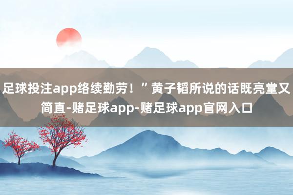 足球投注app络续勤劳！”黄子韬所说的话既亮堂又简直-赌足球app-赌足球app官网入口