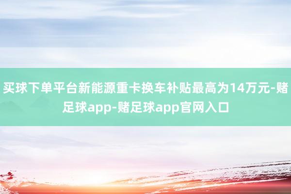 买球下单平台新能源重卡换车补贴最高为14万元-赌足球app-赌足球app官网入口