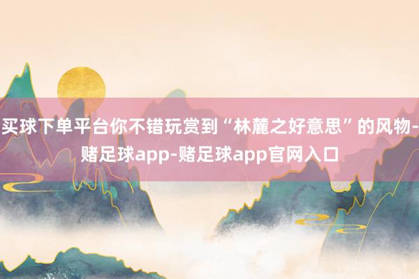 买球下单平台你不错玩赏到“林麓之好意思”的风物-赌足球app-赌足球app官网入口