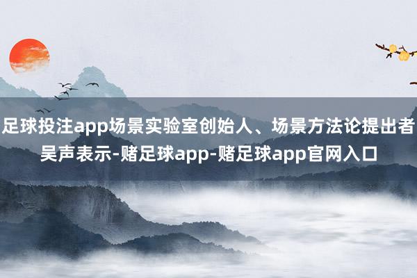 足球投注app场景实验室创始人、场景方法论提出者吴声表示-赌足球app-赌足球app官网入口