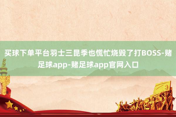 买球下单平台羽士三昆季也慌忙烧毁了打BOSS-赌足球app-赌足球app官网入口