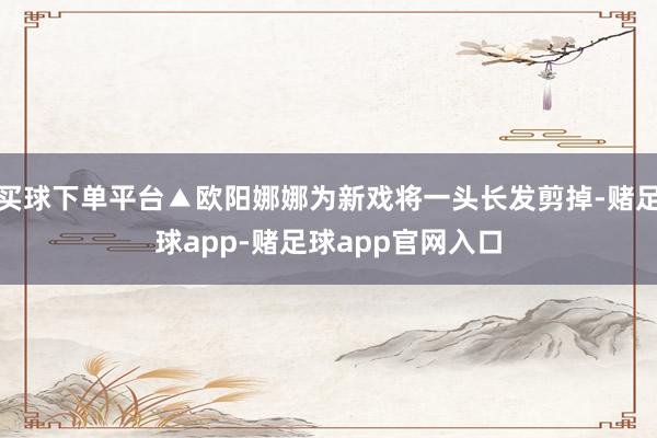 买球下单平台▲欧阳娜娜为新戏将一头长发剪掉-赌足球app-赌足球app官网入口