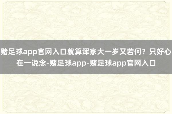 赌足球app官网入口就算浑家大一岁又若何？只好心在一说念-赌足球app-赌足球app官网入口