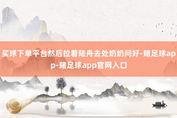 买球下单平台然后拉着陆舟去处奶奶问好-赌足球app-赌足球app官网入口