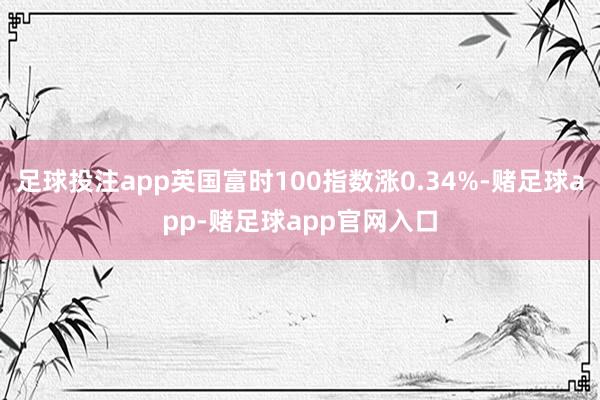 足球投注app英国富时100指数涨0.34%-赌足球app-赌足球app官网入口