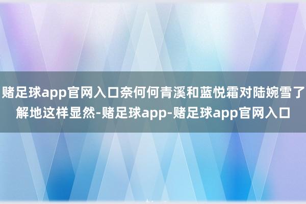 赌足球app官网入口奈何何青溪和蓝悦霜对陆婉雪了解地这样显然-赌足球app-赌足球app官网入口