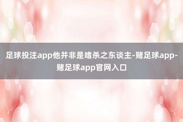 足球投注app他并非是嗜杀之东谈主-赌足球app-赌足球app官网入口