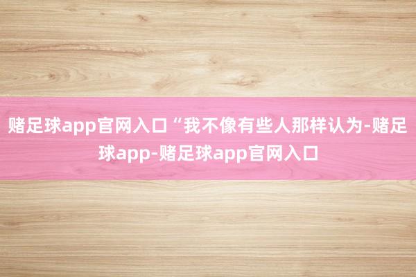 赌足球app官网入口“我不像有些人那样认为-赌足球app-赌足球app官网入口