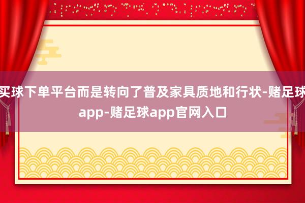 买球下单平台而是转向了普及家具质地和行状-赌足球app-赌足球app官网入口