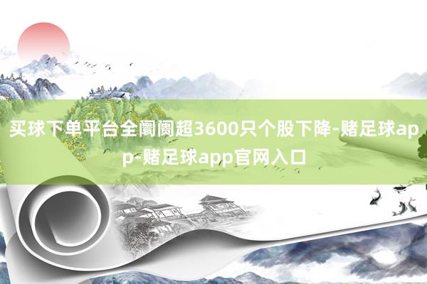 买球下单平台全阛阓超3600只个股下降-赌足球app-赌足球app官网入口