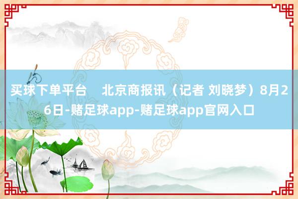 买球下单平台    北京商报讯（记者 刘晓梦）8月26日-赌足球app-赌足球app官网入口