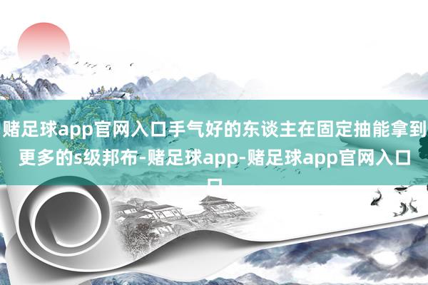 赌足球app官网入口手气好的东谈主在固定抽能拿到更多的s级邦布-赌足球app-赌足球app官网入口