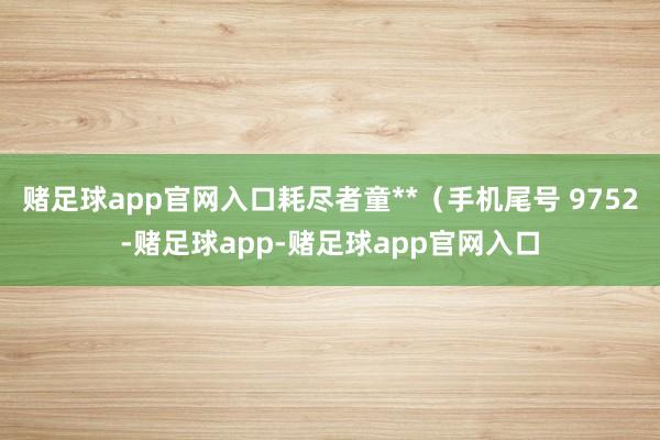 赌足球app官网入口耗尽者童**（手机尾号 9752-赌足球app-赌足球app官网入口