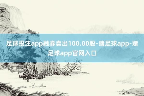 足球投注app融券卖出100.00股-赌足球app-赌足球app官网入口