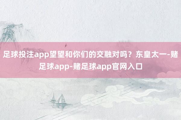 足球投注app望望和你们的交融对吗？东皇太一-赌足球app-赌足球app官网入口