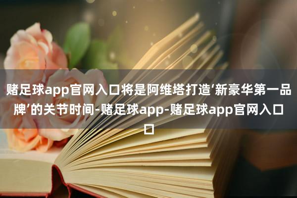 赌足球app官网入口将是阿维塔打造‘新豪华第一品牌’的关节时间-赌足球app-赌足球app官网入口