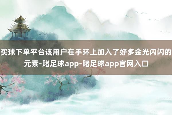 买球下单平台该用户在手环上加入了好多金光闪闪的元素-赌足球app-赌足球app官网入口