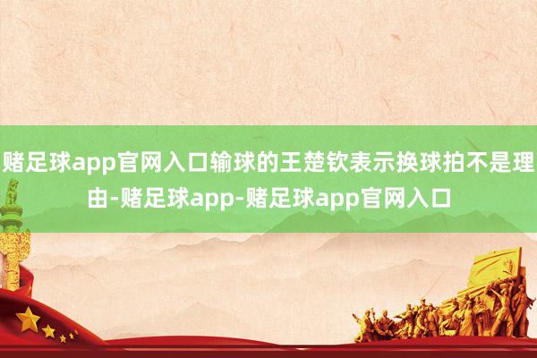 赌足球app官网入口输球的王楚钦表示换球拍不是理由-赌足球app-赌足球app官网入口