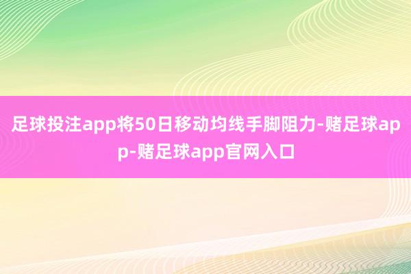 足球投注app将50日移动均线手脚阻力-赌足球app-赌足球app官网入口