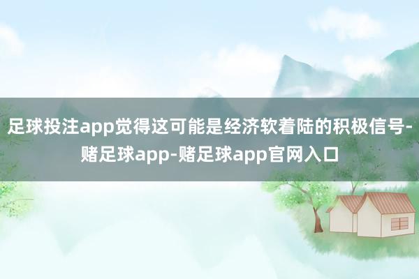 足球投注app觉得这可能是经济软着陆的积极信号-赌足球app-赌足球app官网入口