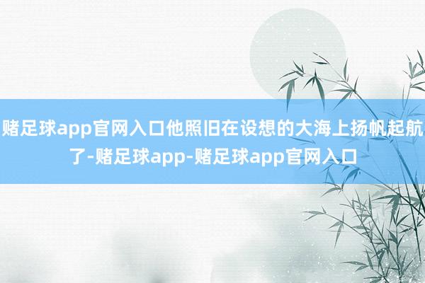 赌足球app官网入口他照旧在设想的大海上扬帆起航了-赌足球app-赌足球app官网入口