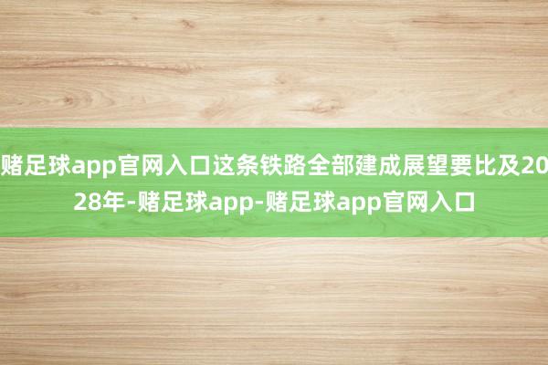 赌足球app官网入口这条铁路全部建成展望要比及2028年-赌足球app-赌足球app官网入口