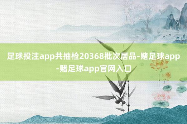 足球投注app共抽检20368批次居品-赌足球app-赌足球app官网入口