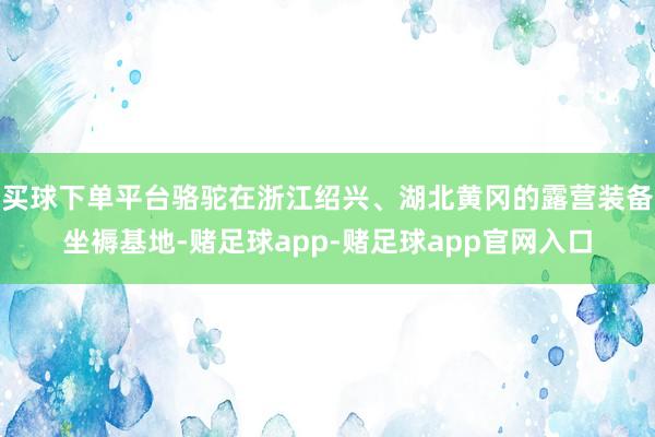 买球下单平台骆驼在浙江绍兴、湖北黄冈的露营装备坐褥基地-赌足球app-赌足球app官网入口