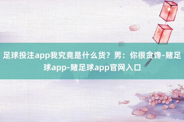 足球投注app我究竟是什么货？男：你很贪馋-赌足球app-赌足球app官网入口