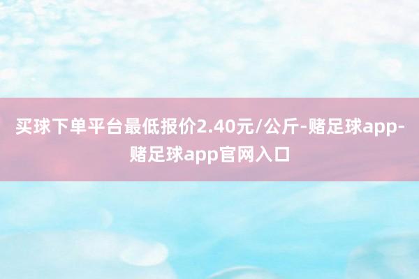 买球下单平台最低报价2.40元/公斤-赌足球app-赌足球app官网入口