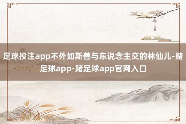 足球投注app不外如斯善与东说念主交的林仙儿-赌足球app-赌足球app官网入口