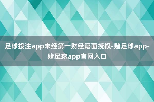 足球投注app未经第一财经籍面授权-赌足球app-赌足球app官网入口